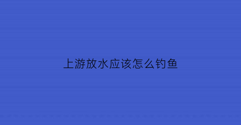 上游放水应该怎么钓鱼(在上游钓鱼好钓还是下游好钓)