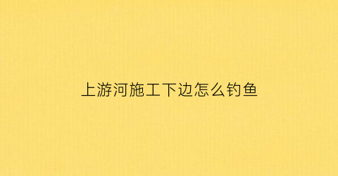 “上游河施工下边怎么钓鱼(上游河道窄还是下游)