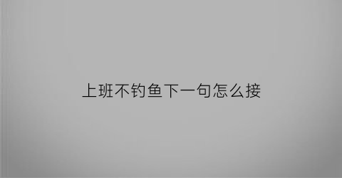 上班不钓鱼下一句怎么接(上班不钓鱼下一句怎么接话)