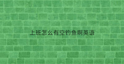 “上班怎么有空钓鱼啊英语(上班怎么有空钓鱼啊英语作文)