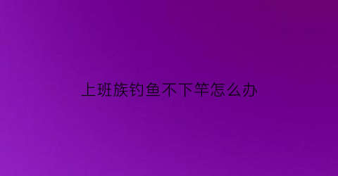 上班族钓鱼不下竿怎么办(上班族钓鱼不下竿怎么办呀)