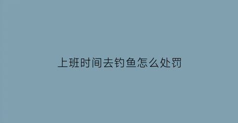 “上班时间去钓鱼怎么处罚(上班钓鱼怎么办)