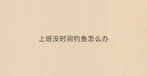 上班没时间钓鱼怎么办(上班钓鱼表情包)