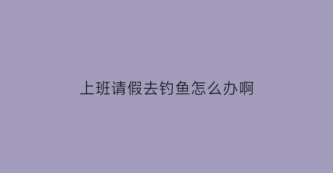 上班请假去钓鱼怎么办啊(上班请假出去玩正常吗)