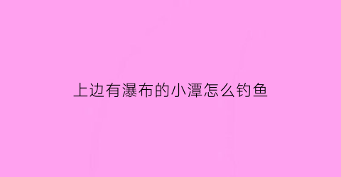 “上边有瀑布的小潭怎么钓鱼(瀑布水潭)