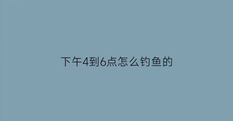 “下午4到6点怎么钓鱼的(下午四点可以钓鱼吗)