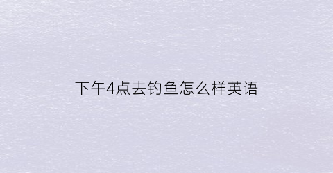 “下午4点去钓鱼怎么样英语(下午4点钓鱼能不能钓鱼)