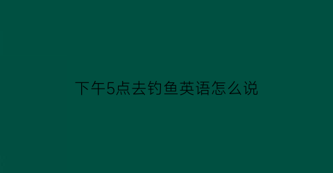 下午5点去钓鱼英语怎么说(下午去钓鱼怎么样的英文)