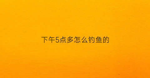 下午5点多怎么钓鱼的(下午五点钟钓鱼好掉吗)