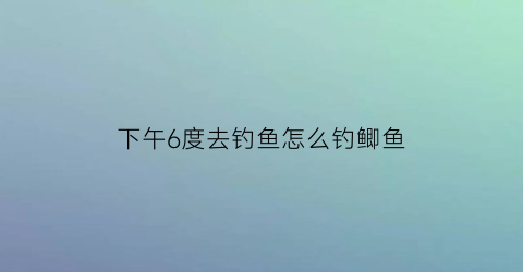 “下午6度去钓鱼怎么钓鲫鱼(下午6点钓鱼好钓鱼吗)