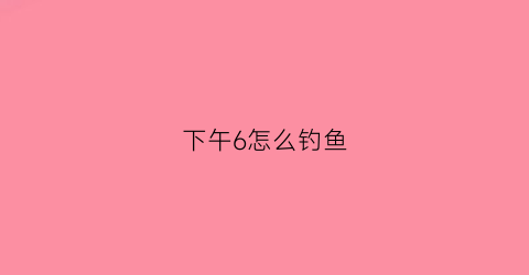 下午6怎么钓鱼(下午钓鱼的最佳位置)