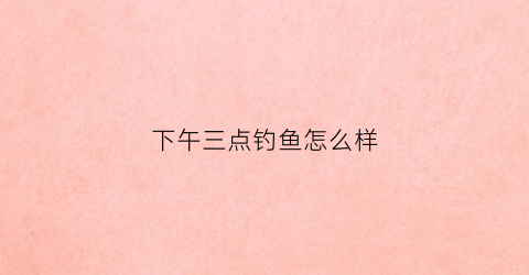 下午三点钓鱼怎么样(下午三点钓鱼钓深钓浅)