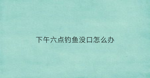 下午六点钓鱼没口怎么办(下午五六点钓鱼)