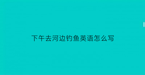 “下午去河边钓鱼英语怎么写(下午在河边用钓鱼的技巧)