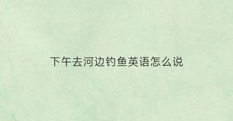 下午去河边钓鱼英语怎么说(下午去河边钓鱼英语怎么说呢)