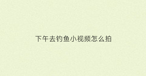 下午去钓鱼小视频怎么拍(下午在那边钓鱼)