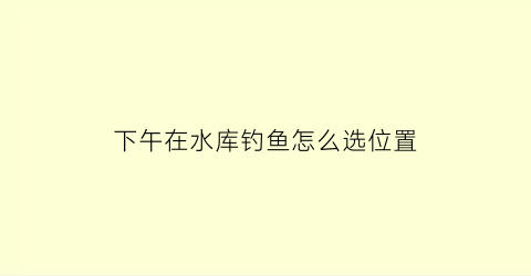 “下午在水库钓鱼怎么选位置(下午水库鱼在什么位置)