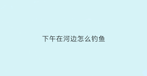 下午在河边怎么钓鱼(下午在哪边钓鱼)