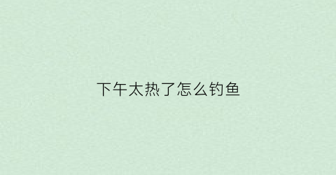 下午太热了怎么钓鱼(下午天气闷热钓鱼是钓深还是钓浅)