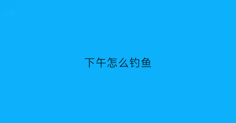 下午怎么钓鱼(3月份下午怎么钓鱼)
