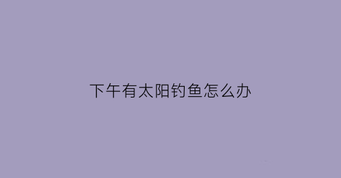 下午有太阳钓鱼怎么办(下午钓鱼钓阳面还是阴面)