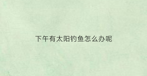 “下午有太阳钓鱼怎么办呢(下午大太阳可以钓鱼吗)