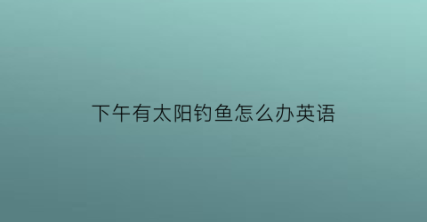 下午有太阳钓鱼怎么办英语(下午有太阳钓鱼怎么办英语怎么说)