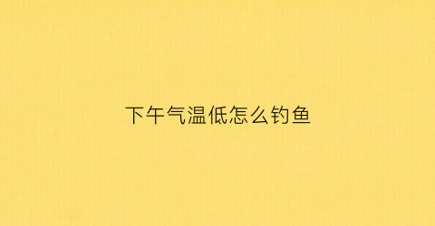 “下午气温低怎么钓鱼(下午天气闷热钓鱼是钓深还是钓浅)