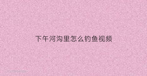 “下午河沟里怎么钓鱼视频(在河沟里钓鱼选什么位置最好)