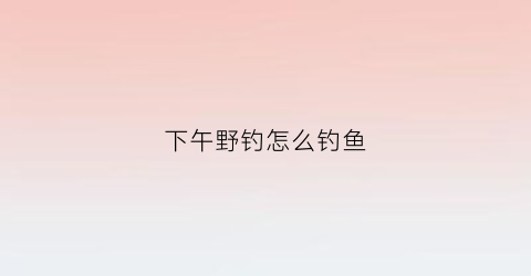 下午野钓怎么钓鱼(下午钓鱼的技巧)