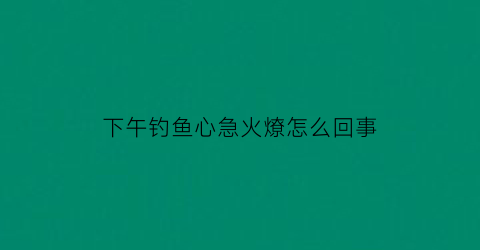 “下午钓鱼心急火燎怎么回事(下午钓鱼效果怎么样)