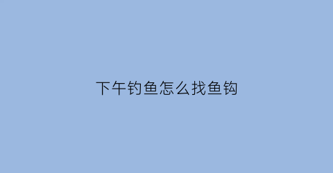 “下午钓鱼怎么找鱼钩(下午钓鱼怎么钓才能钓得到鱼)