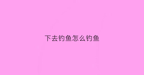 下去钓鱼怎么钓鱼(下去钓鱼怎么钓鱼的)