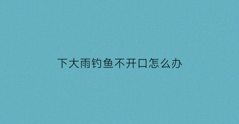 下大雨钓鱼不开口怎么办(下雨天钓鱼没口怎么回事)