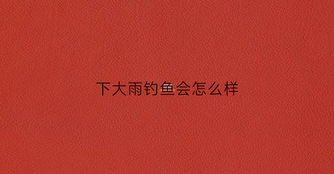 下大雨钓鱼会怎么样(下大雨适不适合钓鱼)