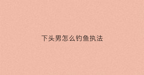 下头男怎么钓鱼执法(下头男是什么意思梗)