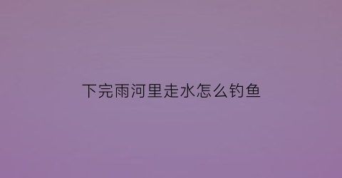 “下完雨河里走水怎么钓鱼(下雨过后河水很混适合钓鱼吗)