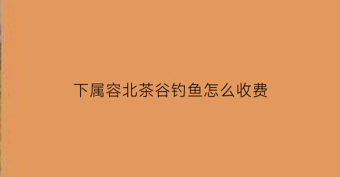 下属容北茶谷钓鱼怎么收费(句容荣北茶谷)