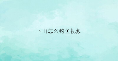 下山怎么钓鱼视频(下山怎么下)