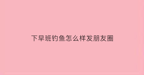 下早班钓鱼怎么样发朋友圈(早上钓鱼发朋友圈)