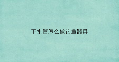 下水管怎么做钓鱼器具(下水管怎么做钓鱼器具图片)