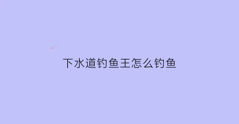 下水道钓鱼王怎么钓鱼(下水道钓鱼王怎么钓鱼的)