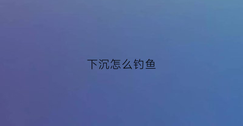 下沉怎么钓鱼(下沉诱饵鱼)