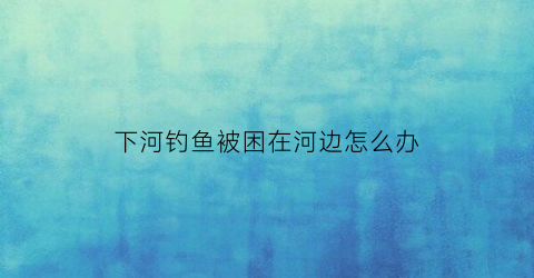 下河钓鱼被困在河边怎么办(到河里钓鱼违法吗)