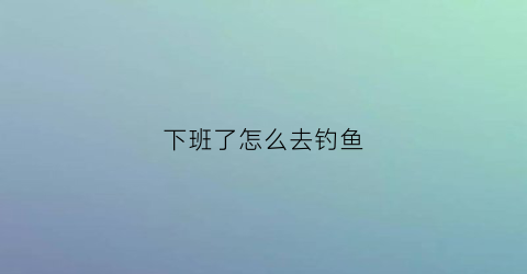 下班了怎么去钓鱼
