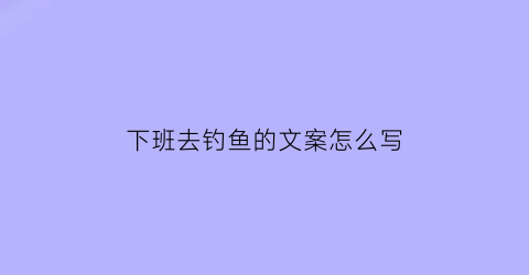 下班去钓鱼的文案怎么写(下班去钓鱼的文案怎么写好)