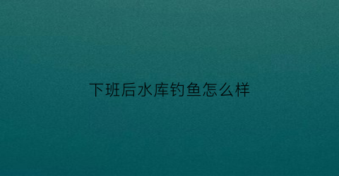 下班后水库钓鱼怎么样(下班后水库钓鱼怎么样的说说)