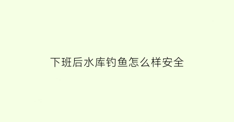 下班后水库钓鱼怎么样安全(下班后水库钓鱼怎么样安全呢)