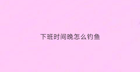 下班时间晚怎么钓鱼(工作下班太晚)