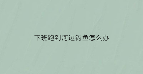 下班跑到河边钓鱼怎么办